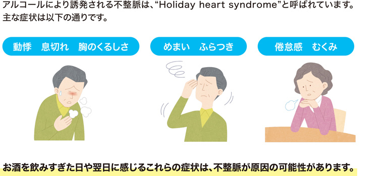 アルコールにより誘発される不整脈は、“Holiday heart syndrome”と呼ばれています。主な症状は動悸・息切れ・胸のくるしさ・めまい・ふらつき・倦怠感・むくみがあります。お酒を飲みすぎた日や翌日に感じるこれらの症状は、不整脈が原因の可能性があります。